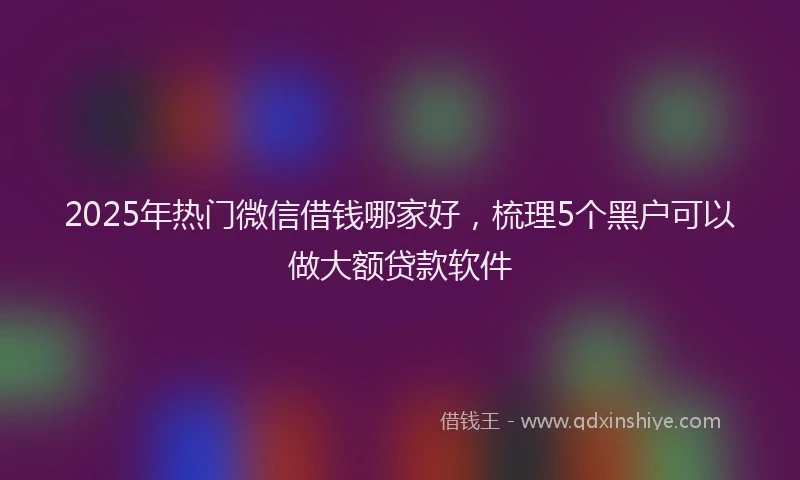 2025年热门微信借钱哪家好，梳理5个黑户可以做大额贷款软件