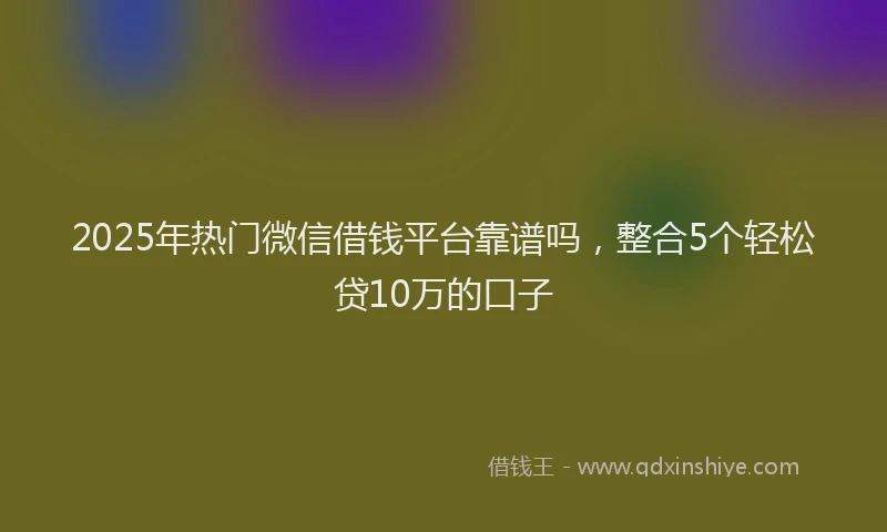 2025年热门微信借钱平台靠谱吗，整合5个轻松贷10万的口子