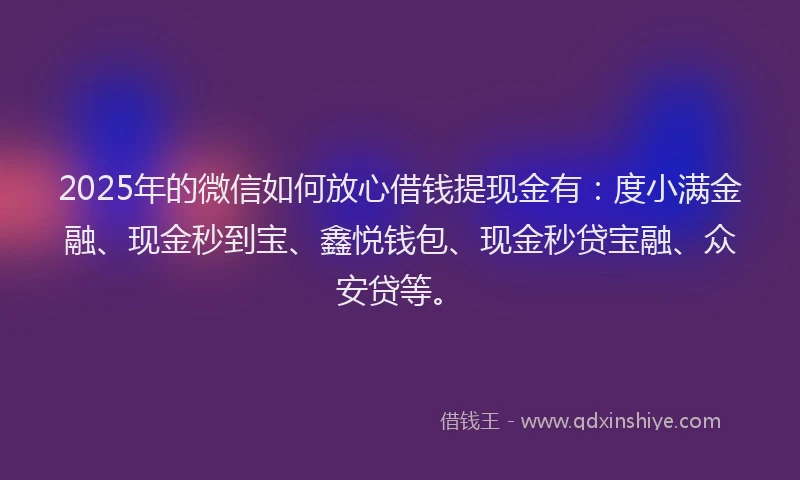 2025年的微信如何放心借钱提现金有：度小满金融、现金秒到宝、鑫悦钱包、现金秒贷宝融、众安贷等。