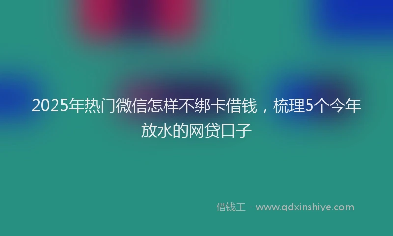 2025年热门微信怎样不绑卡借钱，梳理5个今年放水的网贷口子