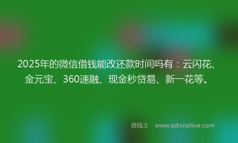 2025年的微信借钱能改还款时间吗有：云闪花、金元宝、360速融、现金秒贷易、新一花等。