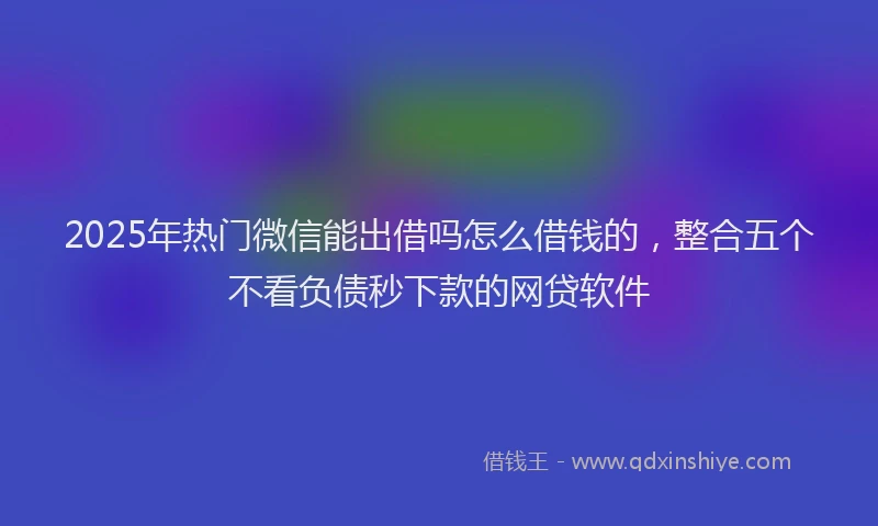 2025年热门微信能出借吗怎么借钱的，整合五个不看负债秒下款的网贷软件