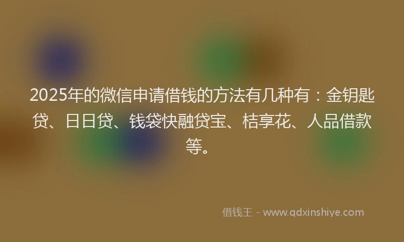 2025年的微信申请借钱的方法有几种有：金钥匙贷、日日贷、钱袋快融贷宝、桔享花、人品借款等。