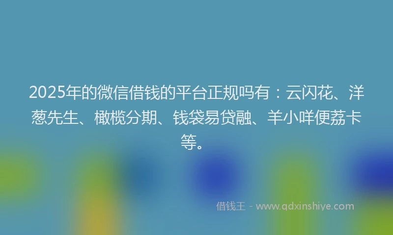 2025年的微信借钱的平台正规吗有：云闪花、洋葱先生、橄榄分期、钱袋易贷融、羊小咩便荔卡等。