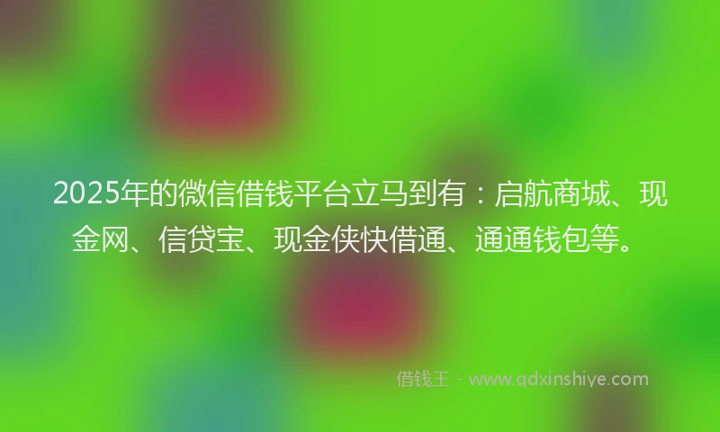 2025年的微信借钱平台立马到有：启航商城、现金网、信贷宝、现金侠快借通、通通钱包等。