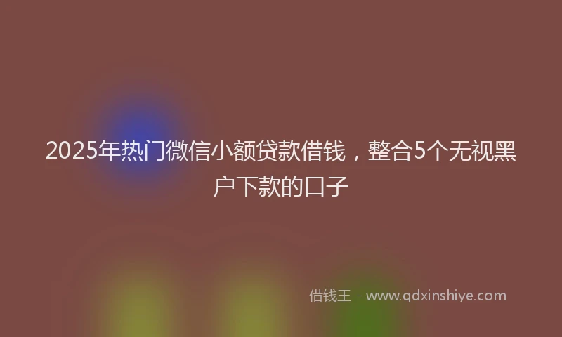2025年热门微信小额贷款借钱，整合5个无视黑户下款的口子