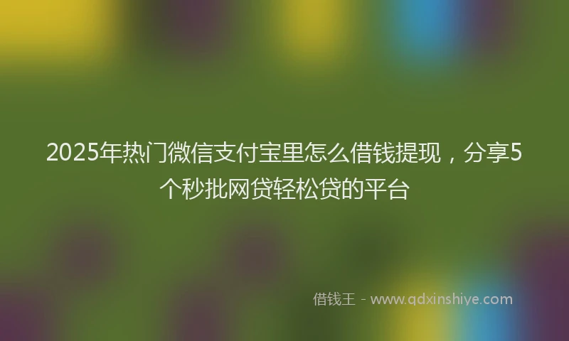 2025年热门微信支付宝里怎么借钱提现，分享5个秒批网贷轻松贷的平台