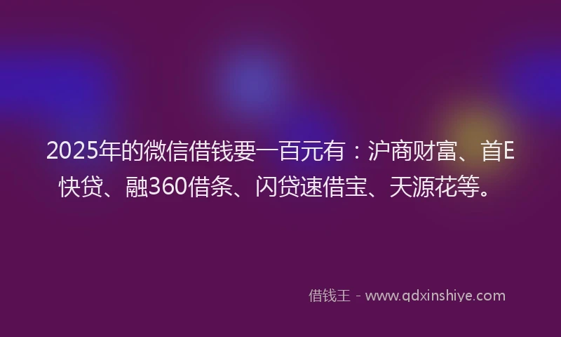 2025年的微信借钱要一百元有：沪商财富、首E快贷、融360借条、闪贷速借宝、天源花等。