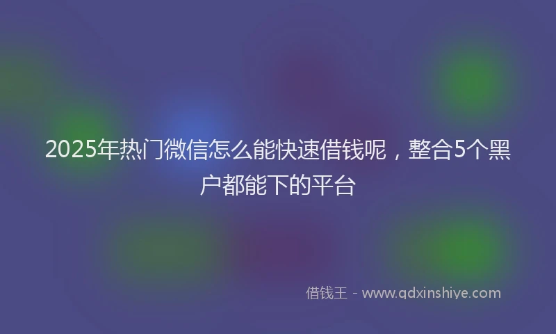2025年热门微信怎么能快速借钱呢，整合5个黑户都能下的平台