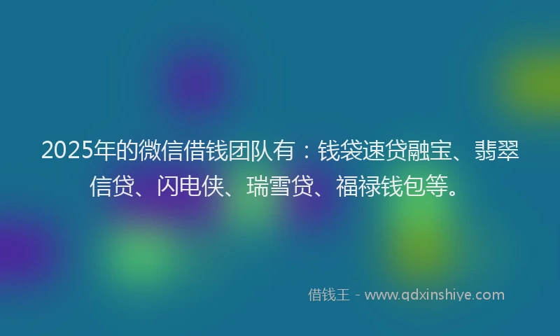 2025年的微信借钱团队有：钱袋速贷融宝、翡翠信贷、闪电侠、瑞雪贷、福禄钱包等。