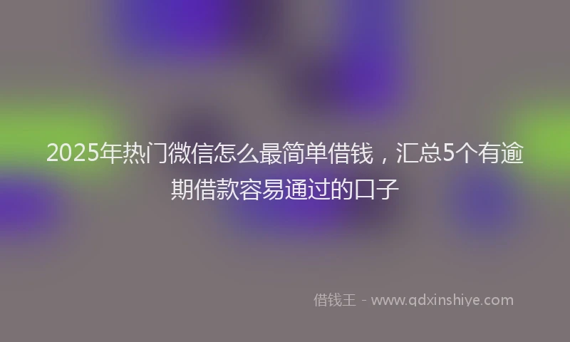 2025年热门微信怎么最简单借钱，汇总5个有逾期借款容易通过的口子