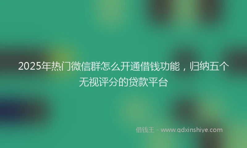 2025年热门微信群怎么开通借钱功能，归纳五个无视评分的贷款平台