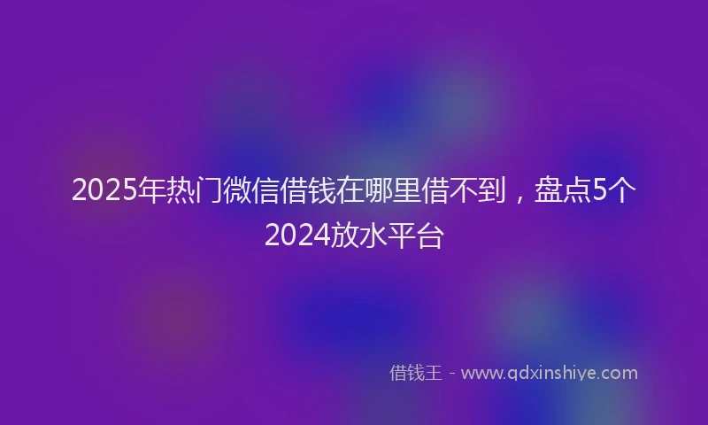 2025年热门微信借钱在哪里借不到，盘点5个2024放水平台