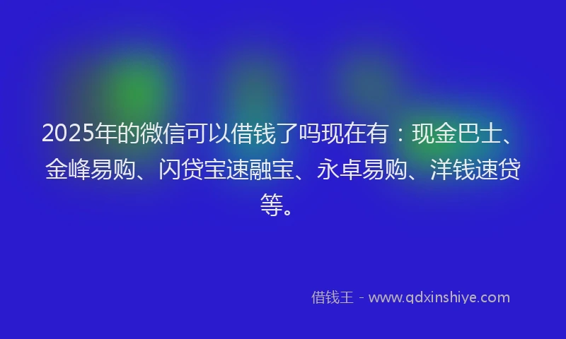 2025年的微信可以借钱了吗现在有：现金巴士、金峰易购、闪贷宝速融宝、永卓易购、洋钱速贷等。
