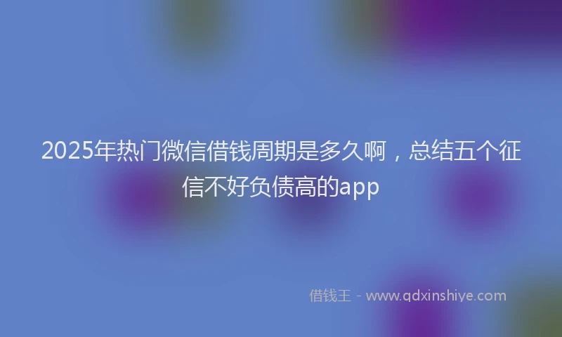2025年热门微信借钱周期是多久啊，总结五个征信不好负债高的app