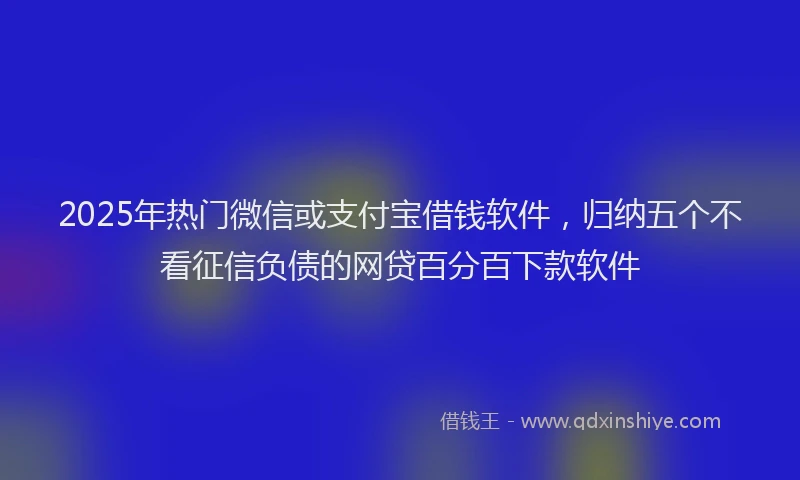 2025年热门微信或支付宝借钱软件，归纳五个不看征信负债的网贷百分百下款软件