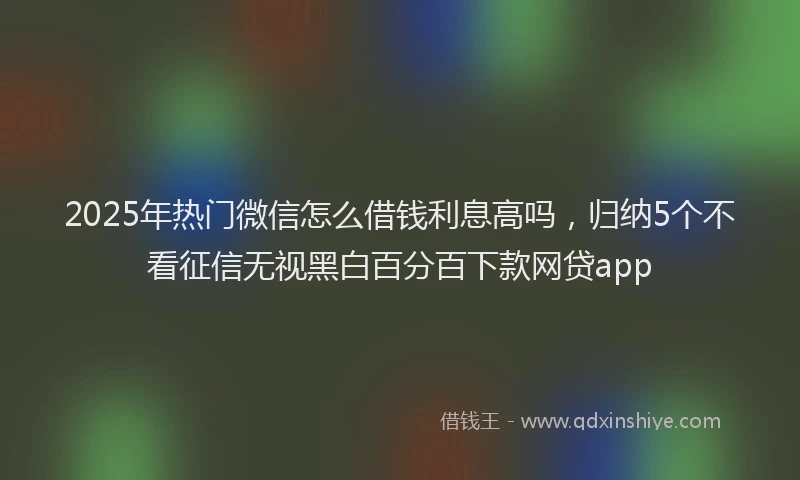 2025年热门微信怎么借钱利息高吗，归纳5个不看征信无视黑白百分百下款网贷app