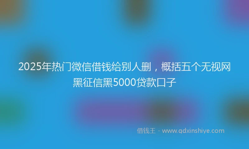 2025年热门微信借钱给别人删，概括五个无视网黑征信黑5000贷款口子