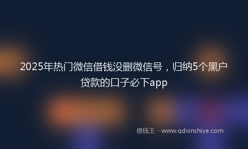 2025年热门微信借钱没删微信号，归纳5个黑户贷款的口子必下app