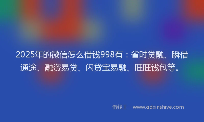 2025年的微信怎么借钱998有：省时贷融、瞬借通途、融资易贷、闪贷宝易融、旺旺钱包等。