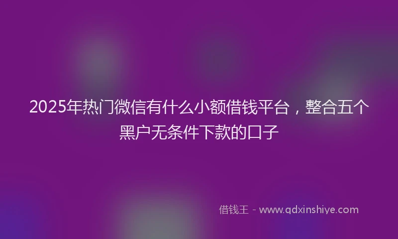 2025年热门微信有什么小额借钱平台，整合五个黑户无条件下款的口子