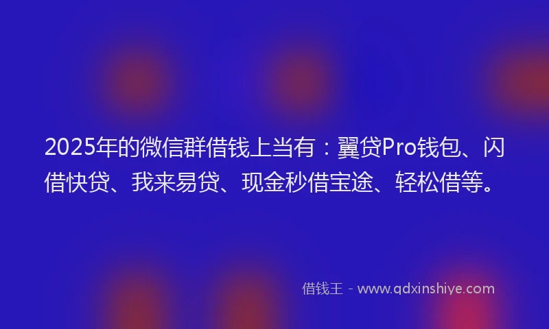 2025年的微信群借钱上当有：翼贷Pro钱包、闪借快贷、我来易贷、现金秒借宝途、轻松借等。