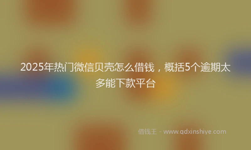 2025年热门微信贝壳怎么借钱，概括5个逾期太多能下款平台