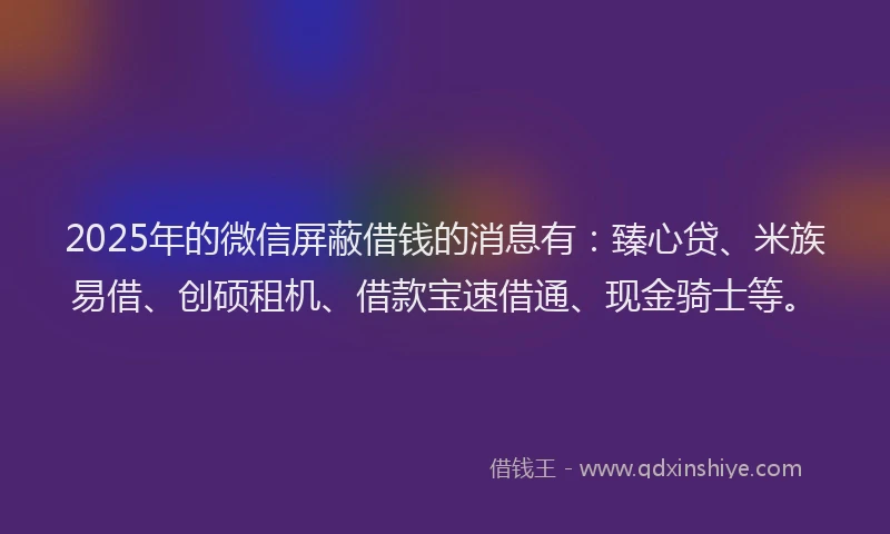2025年的微信屏蔽借钱的消息有：臻心贷、米族易借、创硕租机、借款宝速借通、现金骑士等。