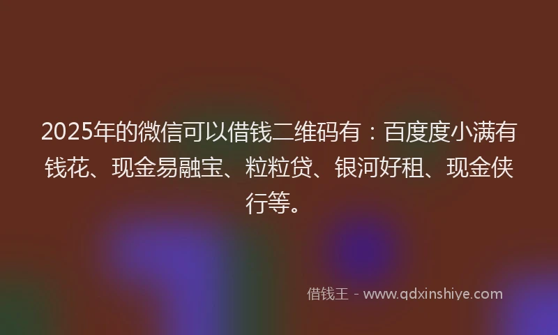 2025年的微信可以借钱二维码有：百度度小满有钱花、现金易融宝、粒粒贷、银河好租、现金侠行等。