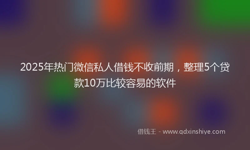 2025年热门微信私人借钱不收前期，整理5个贷款10万比较容易的软件
