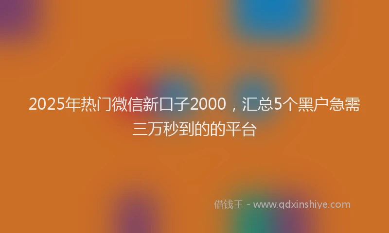 2025年热门微信新口子2000，汇总5个黑户急需三万秒到的的平台
