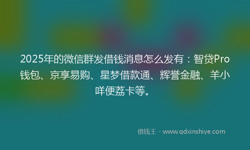 2025年的微信群发借钱消息怎么发有：智贷Pro钱包、京享易购、星梦借款通、辉誉金融、羊小咩便荔卡等。