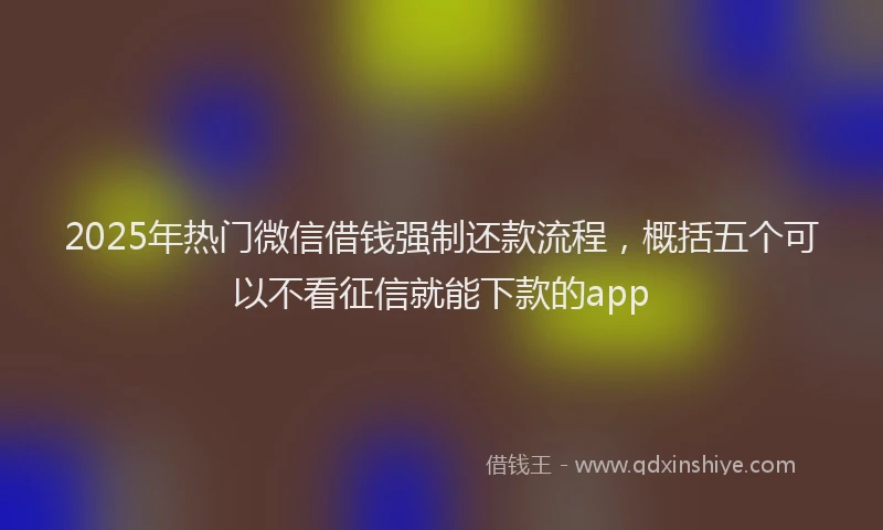 2025年热门微信借钱强制还款流程，概括五个可以不看征信就能下款的app