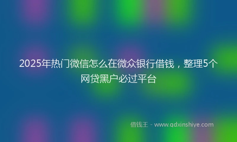 2025年热门微信怎么在微众银行借钱，整理5个网贷黑户必过平台