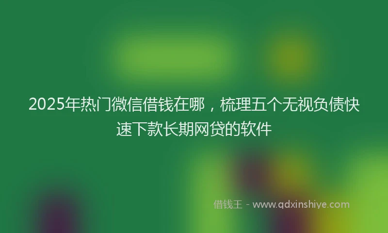 2025年热门微信借钱在哪，梳理五个无视负债快速下款长期网贷的软件