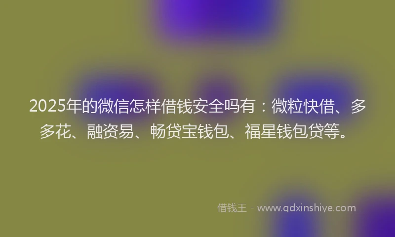 2025年的微信怎样借钱安全吗有：微粒快借、多多花、融资易、畅贷宝钱包、福星钱包贷等。