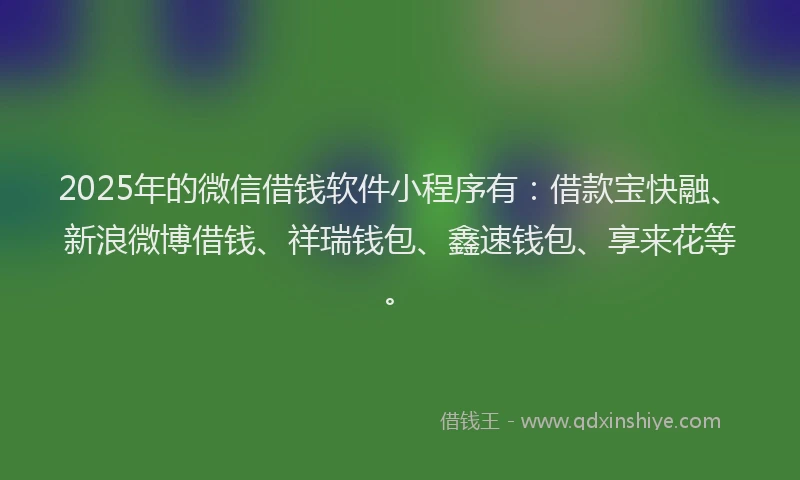 2025年的微信借钱软件小程序有：借款宝快融、新浪微博借钱、祥瑞钱包、鑫速钱包、享来花等。