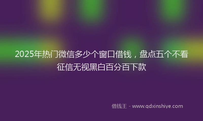 2025年热门微信多少个窗口借钱，盘点五个不看征信无视黑白百分百下款