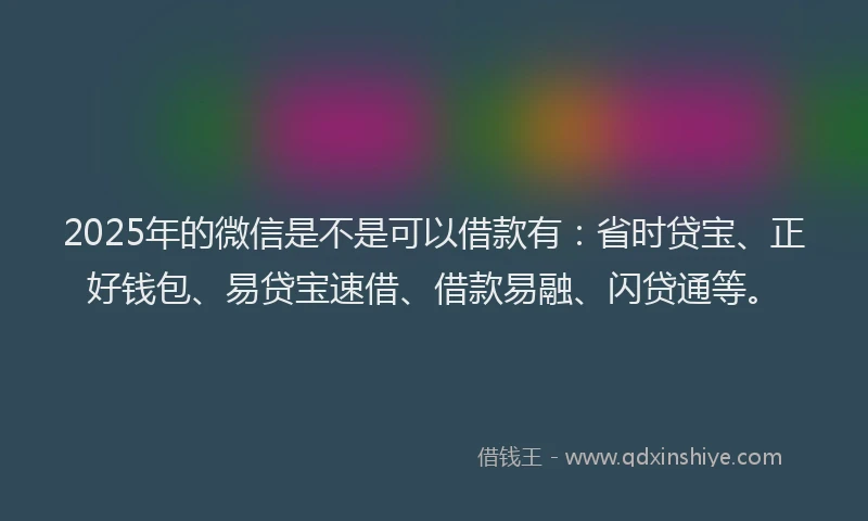 2025年的微信是不是可以借款有：省时贷宝、正好钱包、易贷宝速借、借款易融、闪贷通等。