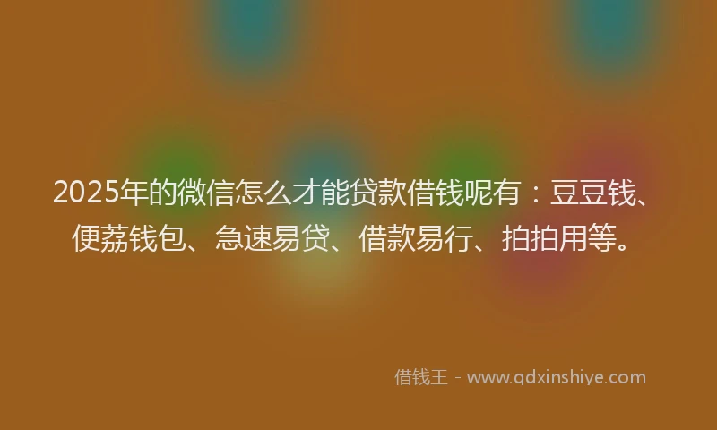 2025年的微信怎么才能贷款借钱呢有：豆豆钱、便荔钱包、急速易贷、借款易行、拍拍用等。