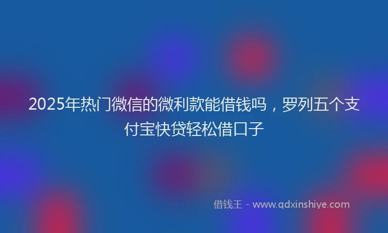 2025年热门微信的微利款能借钱吗，罗列五个支付宝快贷轻松借口子