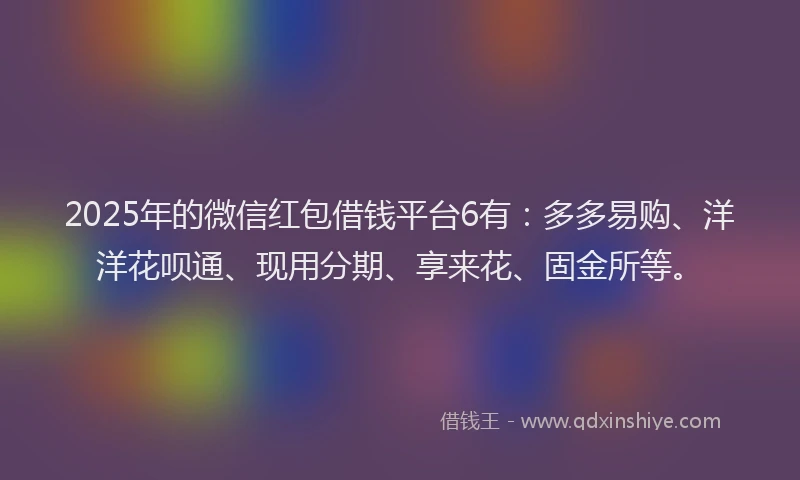 2025年的微信红包借钱平台6有：多多易购、洋洋花呗通、现用分期、享来花、固金所等。