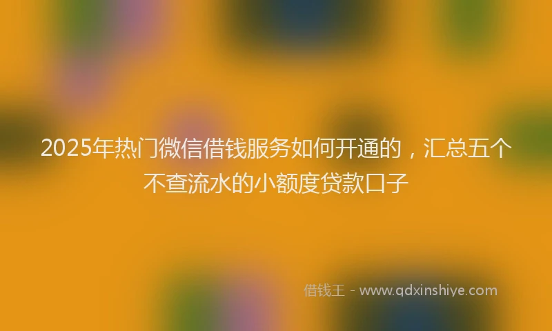 2025年热门微信借钱服务如何开通的，汇总五个不查流水的小额度贷款口子