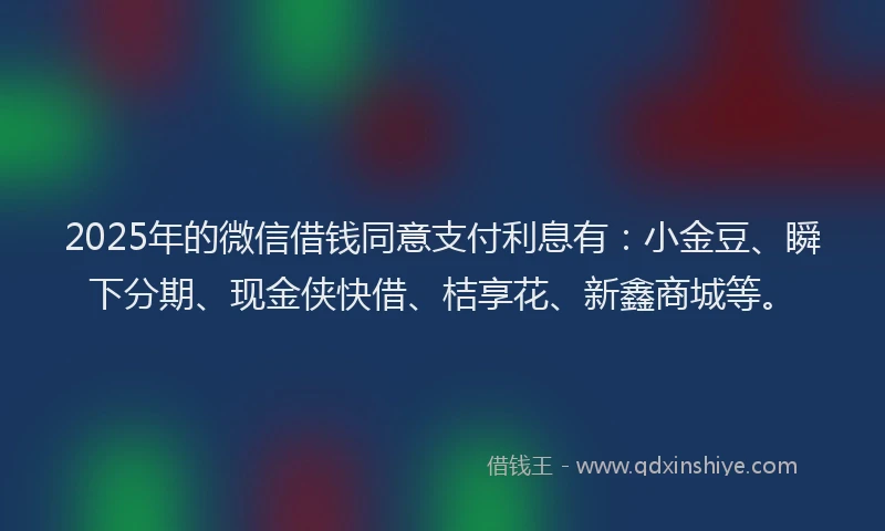 2025年的微信借钱同意支付利息有：小金豆、瞬下分期、现金侠快借、桔享花、新鑫商城等。
