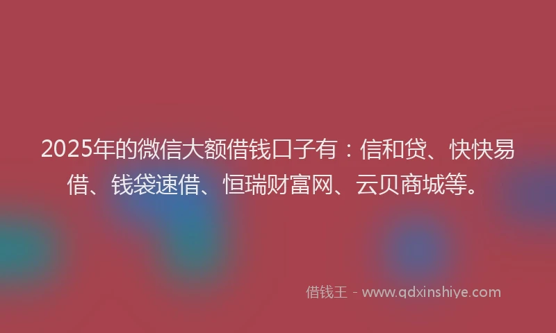 2025年的微信大额借钱口子有：信和贷、快快易借、钱袋速借、恒瑞财富网、云贝商城等。