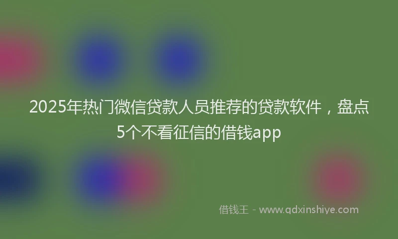 2025年热门微信贷款人员推荐的贷款软件，盘点5个不看征信的借钱app