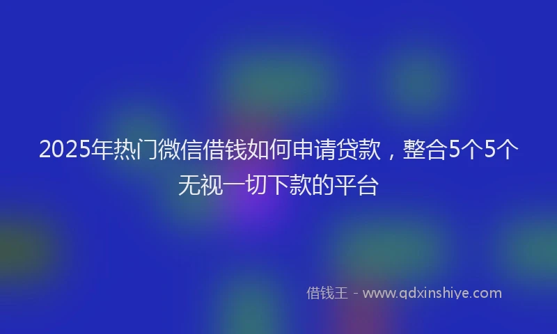 2025年热门微信借钱如何申请贷款，整合5个5个无视一切下款的平台