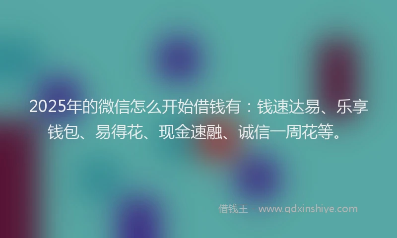 2025年的微信怎么开始借钱有：钱速达易、乐享钱包、易得花、现金速融、诚信一周花等。