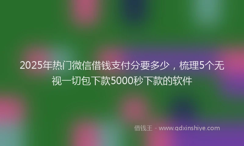 2025年热门微信借钱支付分要多少，梳理5个无视一切包下款5000秒下款的软件