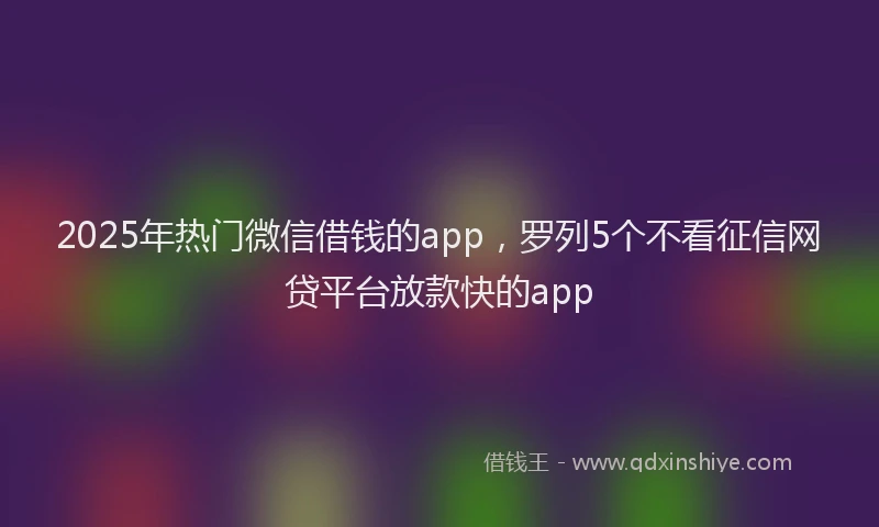 2025年热门微信借钱的app，罗列5个不看征信网贷平台放款快的app